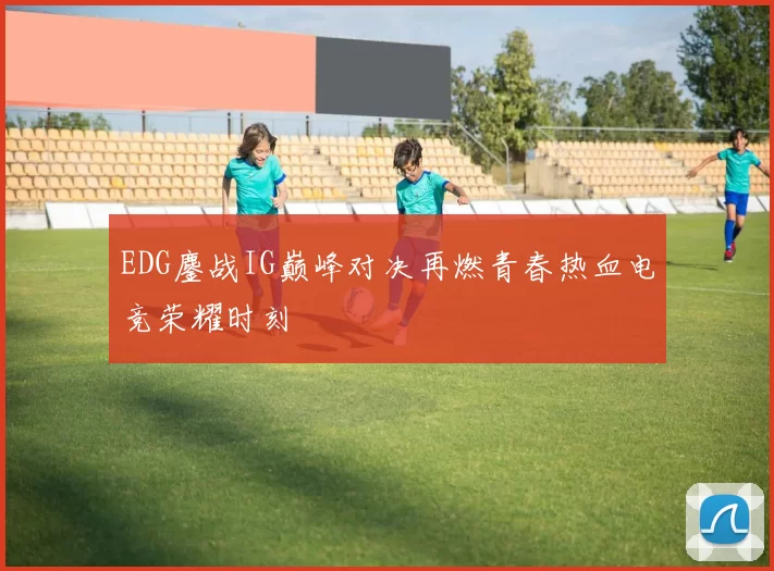 EDG鏖战IG巅峰对决再燃青春热血电竞荣耀时刻