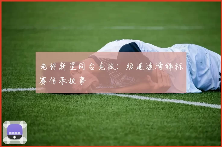 老将新星同台竞技：短道速滑锦标赛传承故事