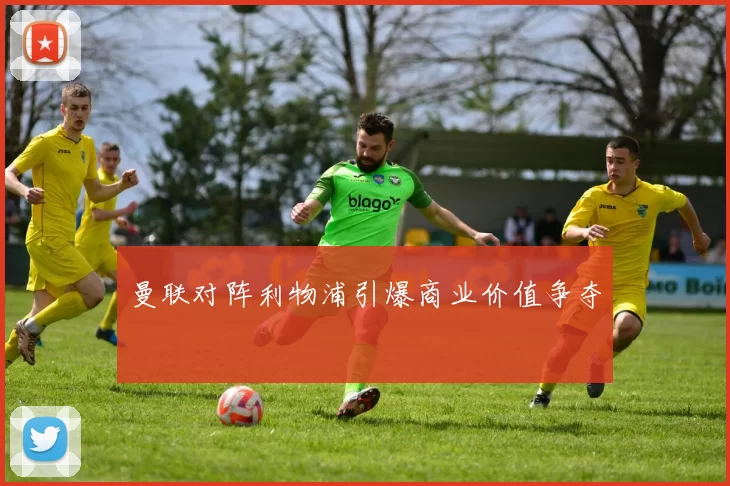 曼联对阵利物浦引爆商业价值争夺