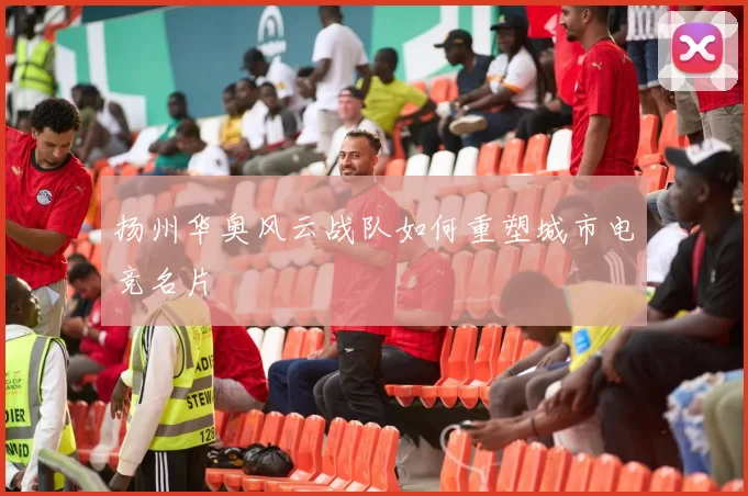 扬州华奥风云战队如何重塑城市电竞名片