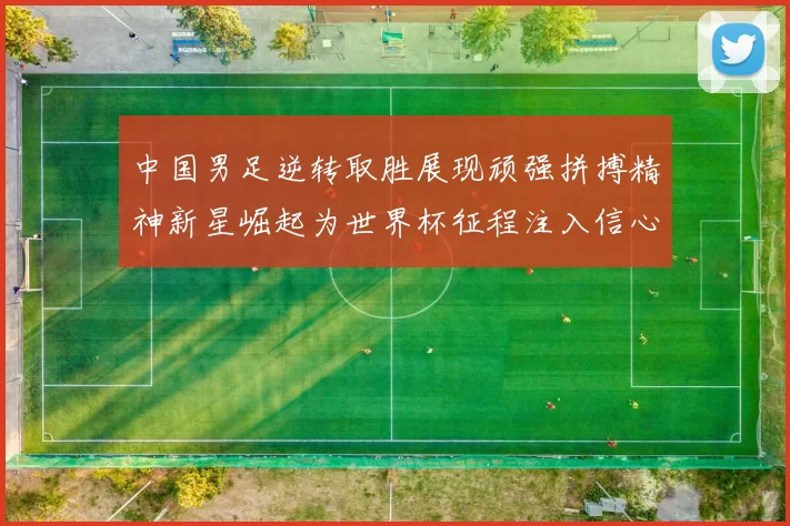 中国男足逆转取胜展现顽强拼搏精神新星崛起为世界杯征程注入信心