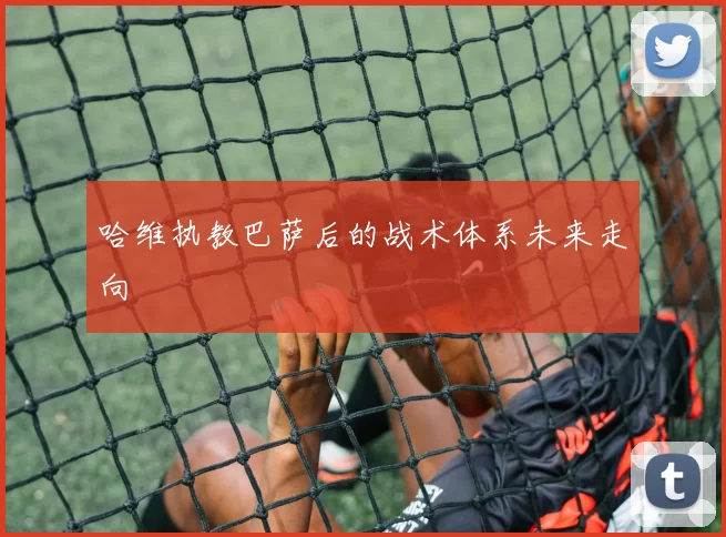 哈维执教巴萨后的战术体系未来走向