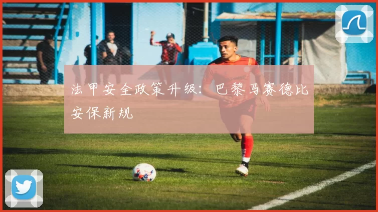 法甲安全政策升级：巴黎马赛德比安保新规