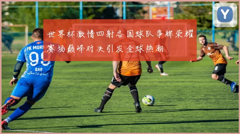 世界杯激情四射各国球队争辉荣耀赛场巅峰对决引发全球热潮