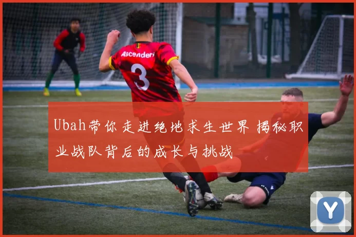 Ubah带你走进绝地求生世界 揭秘职业战队背后的成长与挑战