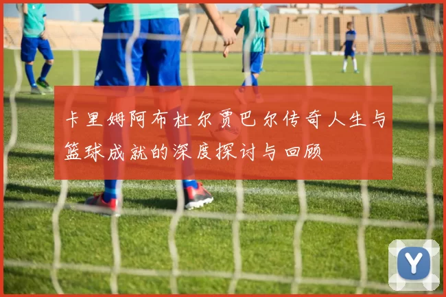 卡里姆阿布杜尔贾巴尔传奇人生与篮球成就的深度探讨与回顾