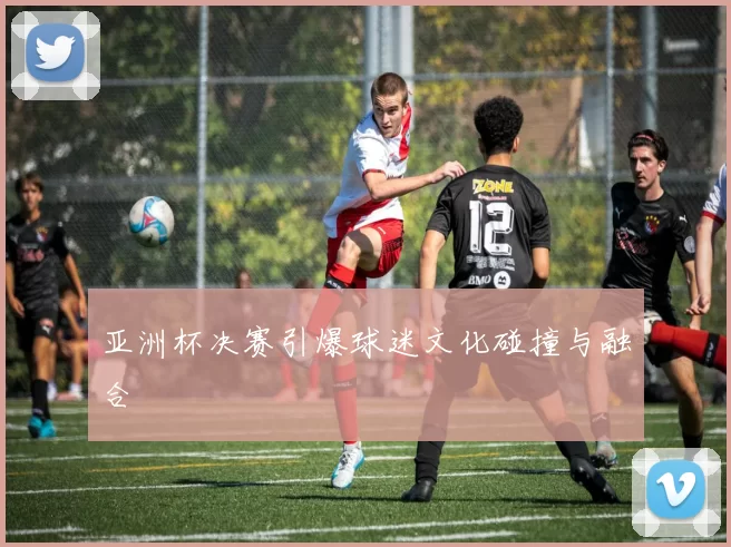 亚洲杯决赛引爆球迷文化碰撞与融合