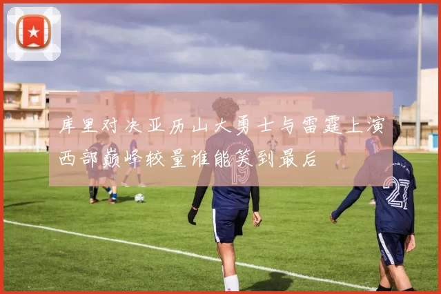 库里对决亚历山大勇士与雷霆上演西部巅峰较量谁能笑到最后