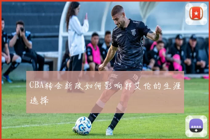CBA转会新政如何影响郭艾伦的生涯选择